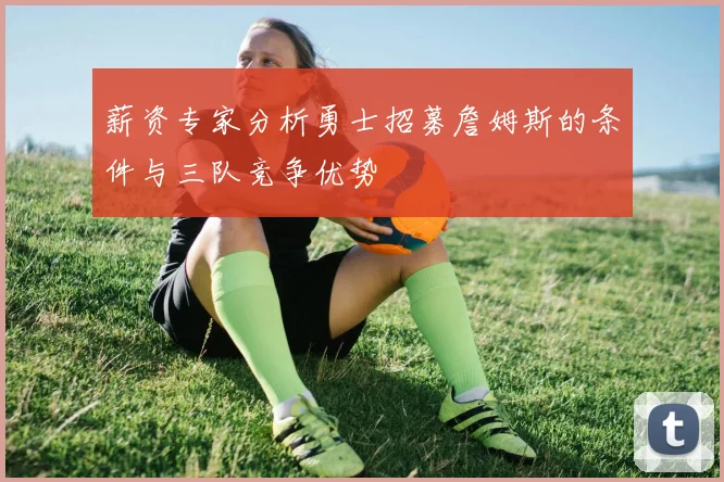 薪资专家分析勇士招募詹姆斯的条件与三队竞争优势