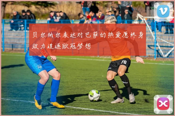 贝尔纳尔表达对巴萨的热爱愿终身效力追逐欧冠梦想