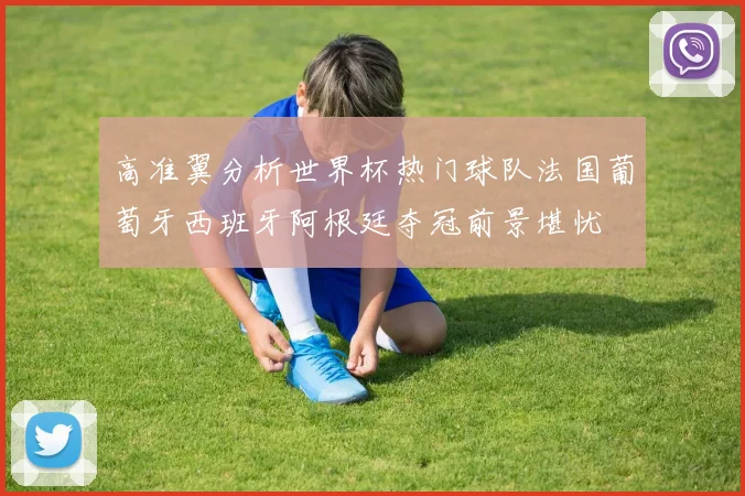 高准翼分析世界杯热门球队法国葡萄牙西班牙阿根廷夺冠前景堪忧
