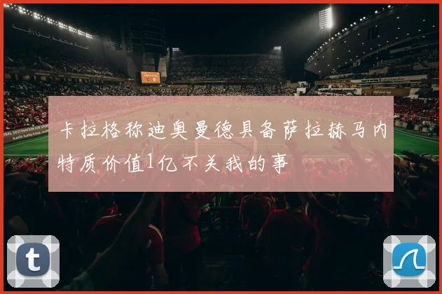 卡拉格称迪奥曼德具备萨拉赫马内特质价值1亿不关我的事