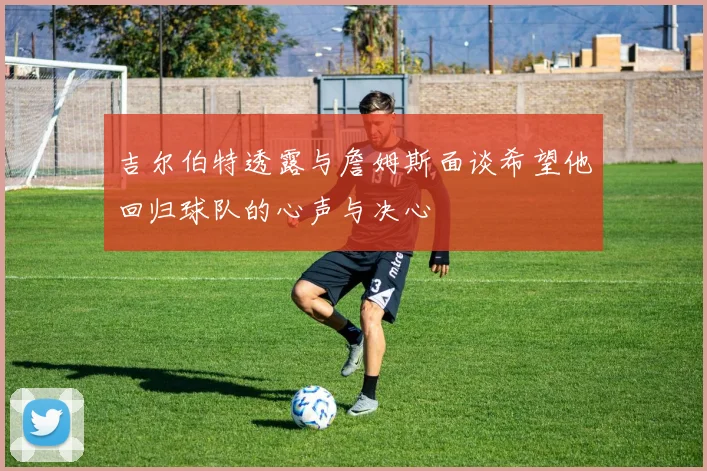 吉尔伯特透露与詹姆斯面谈希望他回归球队的心声与决心