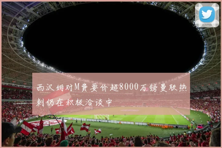 西汉姆对M费要价超8000万镑曼联热刺仍在积极洽谈中
