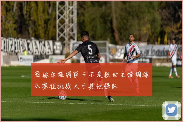 图赫尔强调萨卡不是救世主强调球队赛程挑战大于其他强队