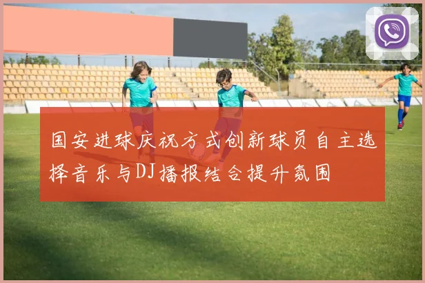 国安进球庆祝方式创新球员自主选择音乐与DJ播报结合提升氛围