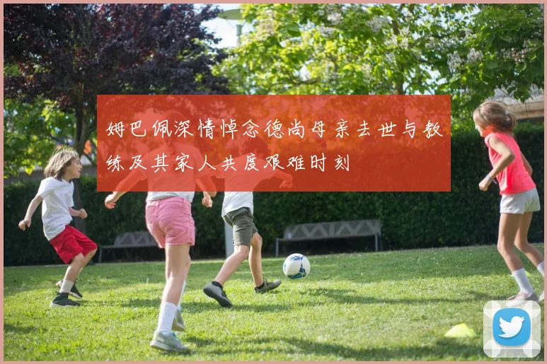 姆巴佩深情悼念德尚母亲去世与教练及其家人共度艰难时刻