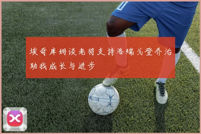 埃奇库姆谈老将支持洛瑞戈登乔治助我成长与进步