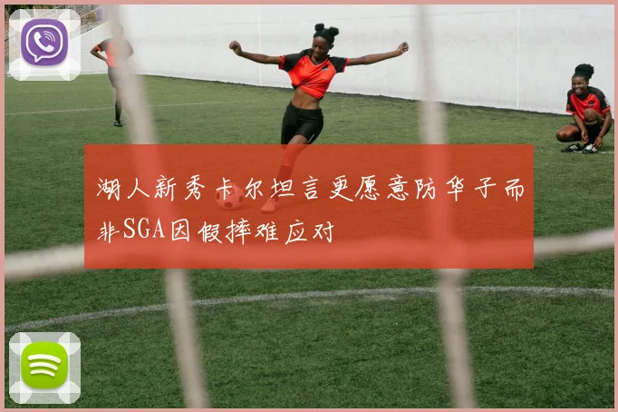 湖人新秀卡尔坦言更愿意防华子而非SGA因假摔难应对